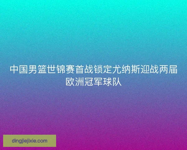 中国男篮世锦赛首战锁定尤纳斯迎战两届欧洲冠军球队