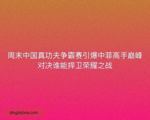 周末中国真功夫争霸赛引爆中菲高手巅峰对决谁能捍卫荣耀之战
