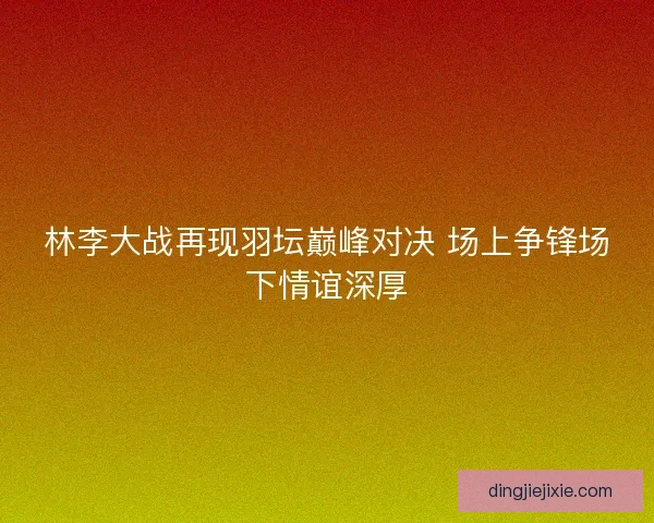 林李大战再现羽坛巅峰对决 场上争锋场下情谊深厚