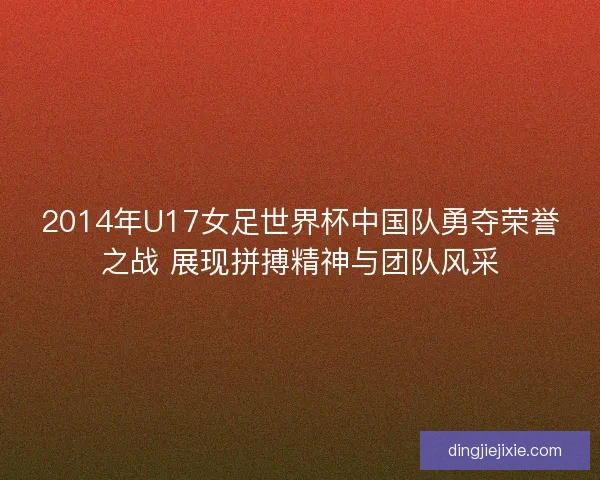 2014年U17女足世界杯中国队勇夺荣誉之战 展现拼搏精神与团队风采