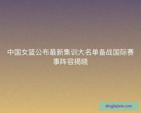 中国女篮公布最新集训大名单备战国际赛事阵容揭晓