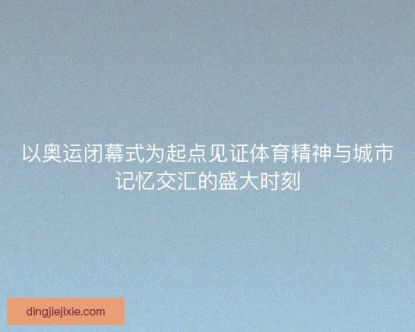 以奥运闭幕式为起点见证体育精神与城市记忆交汇的盛大时刻