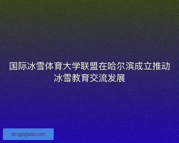 国际冰雪体育大学联盟在哈尔滨成立推动冰雪教育交流发展