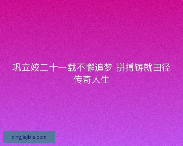 巩立姣二十一载不懈追梦 拼搏铸就田径传奇人生