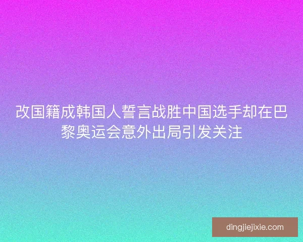 改国籍成韩国人誓言战胜中国选手却在巴黎奥运会意外出局引发关注