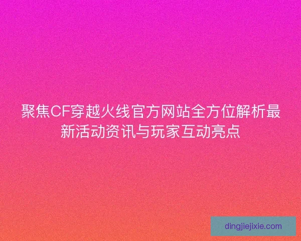 聚焦CF穿越火线官方网站全方位解析最新活动资讯与玩家互动亮点