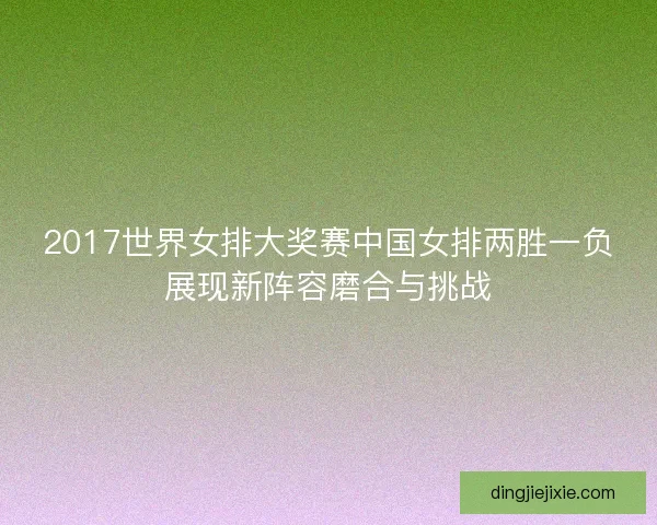 2017世界女排大奖赛中国女排两胜一负展现新阵容磨合与挑战