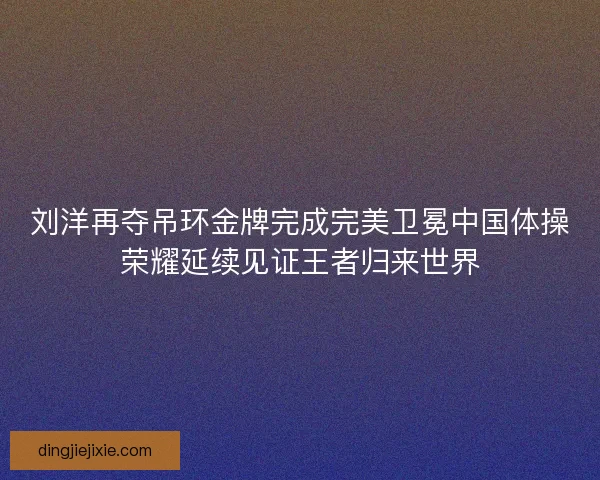 刘洋再夺吊环金牌完成完美卫冕中国体操荣耀延续见证王者归来世界 刘洋再夺吊环金牌完成完美卫冕中国体操荣耀延续见证王者归来世界