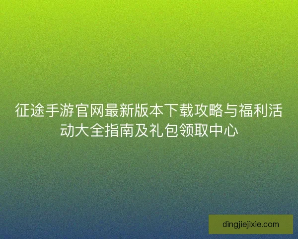 征途手游官网最新版本下载攻略与福利活动大全指南及礼包领取中心
