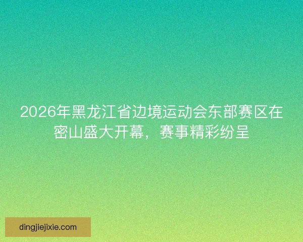 2026年黑龙江省边境运动会东部赛区在密山盛大开幕，赛事精彩纷呈
