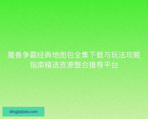 魔兽争霸经典地图包全集下载与玩法攻略指南精选资源整合推荐平台