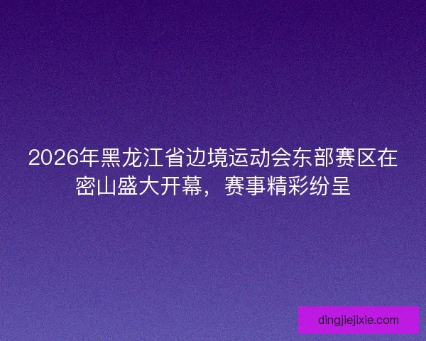 2026年黑龙江省边境运动会东部赛区在密山盛大开幕，赛事精彩纷呈