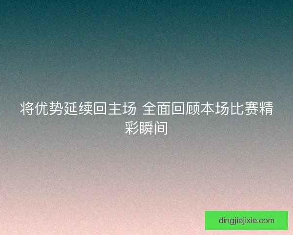 将优势延续回主场 全面回顾本场比赛精彩瞬间 将优势延续回主场 全面回顾本场比赛精彩瞬间